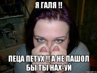 я галя !! пеца петух !! а не пашол бы ты нах-уй