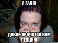 я галя! давай прочитай нам лекцию