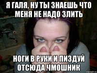 я галя, ну ты знаешь что меня не надо злить ноги в руки и пиздуй отсюда чмошник