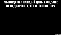 мы видимая каждый день, а он даже не подозревает, что я его люблю♥ 