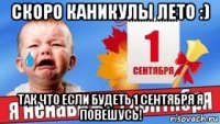 скоро каникулы лето :) так что если будеть 1 сентября я повешусь!