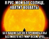 я рус. мой бог солнце. хватит воевать! без ваших богов я проживу,а вы без моего нет. мир всем. ура!