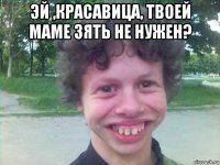 эй ,красавица, твоей маме зять не нужен? 