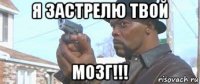 я застрелю твой мозг!!!