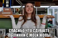  спасибо что сдуваете пылинки с моей жопы
