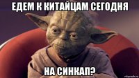 едем к китайцам сегодня на синкап?