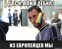 да с х-я ли я дебил? из европейцев мы