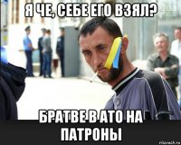 я че, себе его взял? братве в ато на патроны