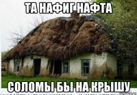 та нафиг нафта соломы бы на крышу