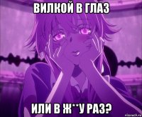 вилкой в глаз или в ж**у раз?