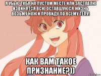 я убью ткбя на пустом месте или заставлю извинятся всю оставшуюся жизнь возьму нож и провиду по всему телу! как вам такое признание?))