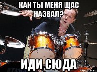 как ты меня щас назвал? иди сюда