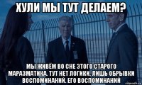 хули мы тут делаем? мы живём во сне этого старого маразматика. тут нет логики. лишь обрывки воспоминаний. его воспоминаний