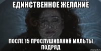 единственное желание после 15 прослушиваний мальты подряд