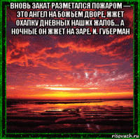 вновь закат разметался пожаром — это ангел на божьем дворе, жжет охапку дневных наших жалоб... а ночные он жжет на заре. и. губерман 