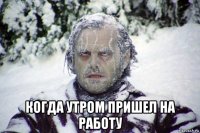  когда утром пришел на работу