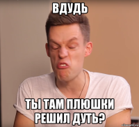 вдудь ты там плюшки решил дуть?