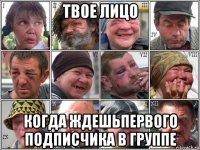 твое лицо когда ждешьпервого подписчика в группе