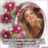  как идеальная девушка, я всегда знаю, где надо промолчать...знаю же, зараза...но не могу...!!!