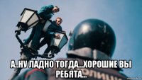  а..ну ладно тогда...хорошие вы ребята...