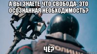 а вы знаете, что свобода- это осознанная необходимость? чё?