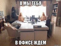 а мы тебя в офисе ждем