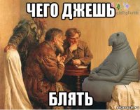 чего джешь блять