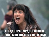  когда спросил у девушки не сосала ли она кому то до тебя