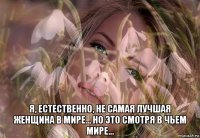  я, естественно, не самая лучшая женщина в мире... но это смотря в чьем мире...