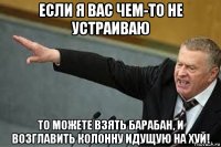 если я вас чем-то не устраиваю то можете взять барабан, и возглавить колонну идущую на хуй!