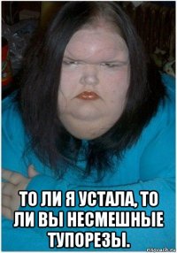  то ли я устала, то ли вы несмешные тупорезы.