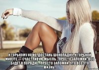  к горькому кофе, достань шоколадку...к горькой минуте — счастливую мысль... просто запомни: все будет в порядке... просто запомни, что все это жизнь..