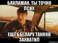 баклажан, ты точно псих ещё бы пару танков захватил