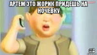 артем это жорик придешь на ночевку 