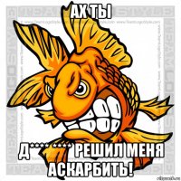 ах ты д**** **** решил меня аскарбить!