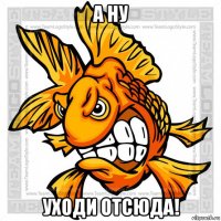 а ну уходи отсюда!