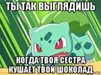 ты так выглядишь когда твоя сестра кушает твой шоколад