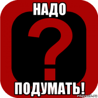 надо подумать!