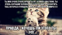 ты мне очень очень нравиться!!! я вижу-чувствую, ты очень хороший человек, и я хочу прожить-посвятить тебе, которые отпущены мне в этом бренном мире!!!!!! правда, - хочешь-ли этого ты ?!!!