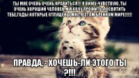 ты мне очень очень нравиться!!! я вижу-чувствую, ты очень хороший человек, и я хочу прожить-посвятить тебе,годы которые отпущены мне, в этом бренном мире!!!!!! правда, - хочешь-ли этого ты ?!!!