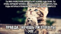 ты мне очень очень нравиться!!! я вижу-чувствую, ты очень хороший человек, и я хочу прожить-посвятить тебе, годы которые отпущены мне, в этом бренном мире!!!!!! правда, - хочешь-ли этого ты ?!!!