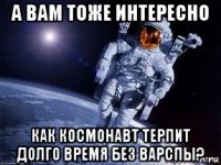 а вам тоже интересно как космонавт терпит долго время без варспы?