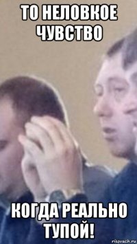 то неловкое чувство когда реально тупой!