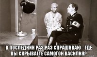  в последний раз раз спрашиваю - где вы скрываете самогон василия?