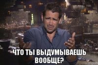  что ты выдумываешь вообще?