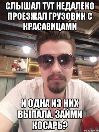 слышал тут недалеко проезжал грузовик с красавицами и одна из них выпала. займи косарь?