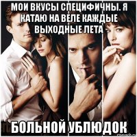 мои вкусы специфичны. я катаю на веле каждые выходные лета больной ублюдок