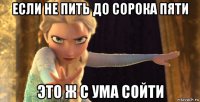 если не пить до сорока пяти это ж с ума сойти