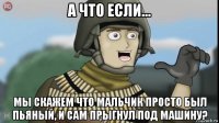 а что если... мы скажем что мальчик просто был пьяный, и сам прыгнул под машину?