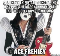 да, я не умею читать по нотам. но я научу даже марсианина играть так, чтобы гитара дымилась! ace frehley